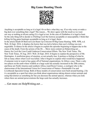 Big Game Hunting Thesis
Anything is acceptable as long as it is legal. Or so that s what they say. If so why worry or make a
big deal over something that s legal? The reason.... We don t agree with the result so we want
our way or nothing at all;not caring if it s legal or not. In the case of Zimbabwe it is legal to hunt.
So the only thing left to decide is if Killing Cecil the lionwas acceptable or unacceptable; I think that
killing for big game huntingis acceptable as long as it is legal. thesis
In the article Death Of Beloved Lion Heats Up Criticism Of Big Game Hunting. NPR. NPR, n.d.
Web. 26 Sept. 2016. it displays the horror that was led to believe that cecil s killing was non
negotiable. Evidence In the article it begins to explain the episodes beginning to happen due to the
cause of the death. From the actions of the Dr. ... Show more content on Helpwriting.net ...
Outcry for Cecil the Lion Could Undercut Conservation Efforts. The New York Times. The
New York Times, 10 Aug. 2015. Web. 26 Sept. 2016. It begins to explain the perspective of Mr.
Dorrington. A nonfiction piece of emotion, so not actually true. It portrays a feeling of what he
felt as many others when Cecil was killed. After it begins to explain what would have happened
if someone were to want to buy game off of National organizations. In Africa s case; There s only
two places on the earth where wildlife at a large scale has actually increased in the 20th century,
and those are North America and southern Africa, [said Rosie Cooney, a zoologist who is the
chairwoman of the International Union for Conservation of Nature s Sustainable Use and
Livelihoods Specialist Group. Both of those models of conservation were built around hunting. ] So
it s acceptable as a sport but when you think about organizations taking almost extinct animals and
using that district as something for fun you decrease the animal species, whereas when you look
where there are animal perseverations the large scale has actually increases.
... Get more on HelpWriting.net ...
 