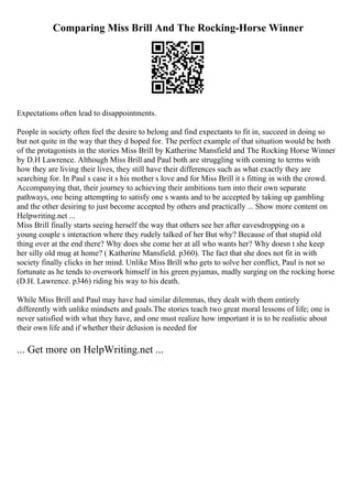 Comparing Miss Brill And The Rocking-Horse Winner
Expectations often lead to disappointments.
People in society often feel the desire to belong and find expectants to fit in, succeed in doing so
but not quite in the way that they d hoped for. The perfect example of that situation would be both
of the protagonists in the stories Miss Brill by Katherine Mansfield and The Rocking Horse Winner
by D.H Lawrence. Although Miss Brill and Paul both are struggling with coming to terms with
how they are living their lives, they still have their differences such as what exactly they are
searching for. In Paul s case it s his mother s love and for Miss Brill it s fitting in with the crowd.
Accompanying that, their journey to achieving their ambitions turn into their own separate
pathways, one being attempting to satisfy one s wants and to be accepted by taking up gambling
and the other desiring to just become accepted by others and practically ... Show more content on
Helpwriting.net ...
Miss Brill finally starts seeing herself the way that others see her after eavesdropping on a
young couple s interaction where they rudely talked of her But why? Because of that stupid old
thing over at the end there? Why does she come her at all who wants her? Why doesn t she keep
her silly old mug at home? ( Katherine Mansfield. p360). The fact that she does not fit in with
society finally clicks in her mind. Unlike Miss Brill who gets to solve her conflict, Paul is not so
fortunate as he tends to overwork himself in his green pyjamas, madly surging on the rocking horse
(D.H. Lawrence. p346) riding his way to his death.
While Miss Brill and Paul may have had similar dilemmas, they dealt with them entirely
differently with unlike mindsets and goals.The stories teach two great moral lessons of life; one is
never satisfied with what they have, and one must realize how important it is to be realistic about
their own life and if whether their delusion is needed for
... Get more on HelpWriting.net ...
 