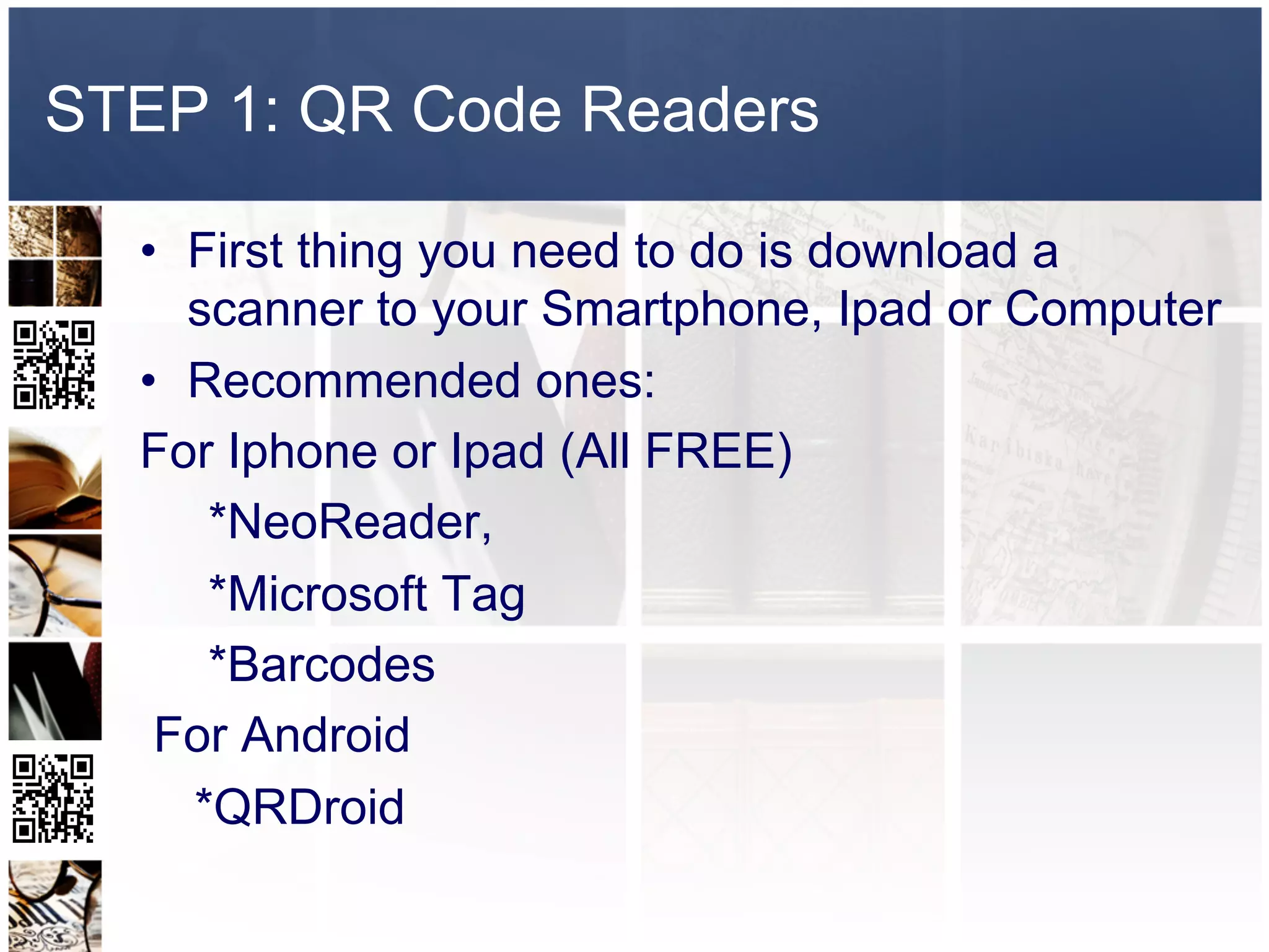 STEP 1: QR Code Readers

  •  First thing you need to do is download a
     scanner to your Smartphone, Ipad or Computer
  •  Recommended ones:
  For Iphone or Ipad (All FREE)
      *NeoReader,
      *Microsoft Tag
      *Barcodes
   For Android
     *QRDroid
 
