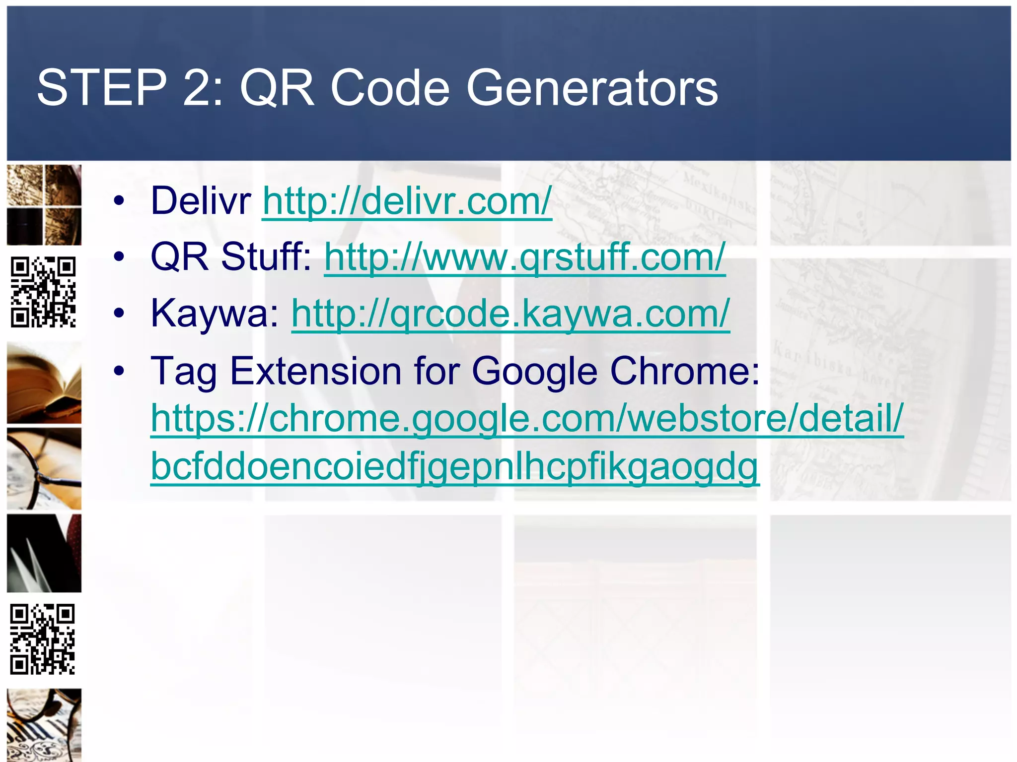 STEP 2: QR Code Generators

  •    Delivr http://delivr.com/
  •    QR Stuff: http://www.qrstuff.com/
  •    Kaywa: http://qrcode.kaywa.com/
  •    Tag Extension for Google Chrome:
       https://chrome.google.com/webstore/detail/
       bcfddoencoiedfjgepnlhcpfikgaogdg
 