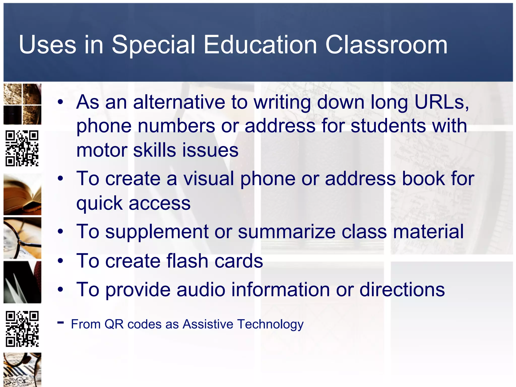 Uses in Special Education Classroom

   •  As an alternative to writing down long URLs,
      phone numbers or address for students with
      motor skills issues
   •  To create a visual phone or address book for
      quick access
   •  To supplement or summarize class material
   •  To create flash cards
   •  To provide audio information or directions
   - From QR codes as Assistive Technology
 