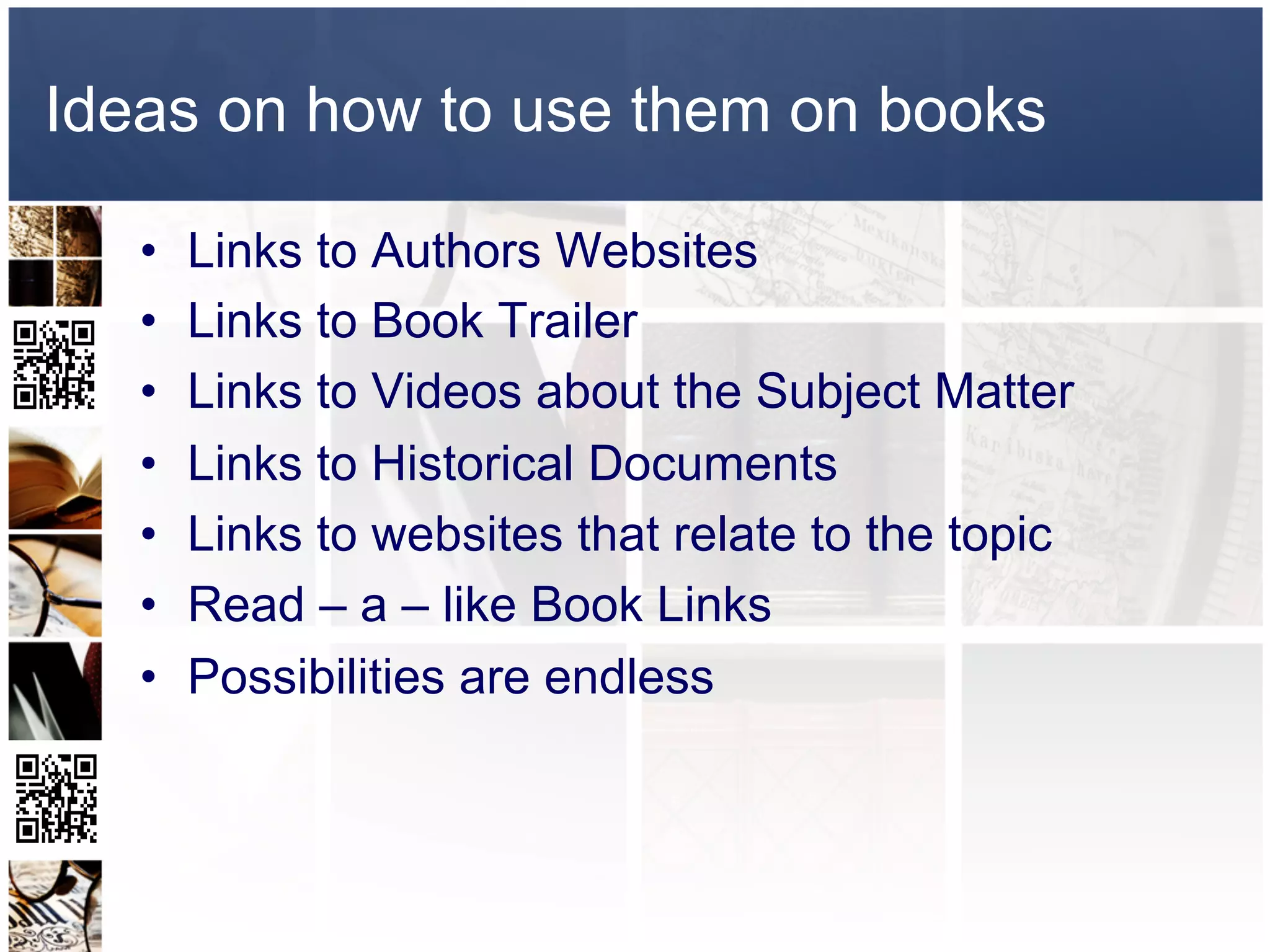 Ideas on how to use them on books

   •    Links to Authors Websites
   •    Links to Book Trailer
   •    Links to Videos about the Subject Matter
   •    Links to Historical Documents
   •    Links to websites that relate to the topic
   •    Read – a – like Book Links
   •    Possibilities are endless
 