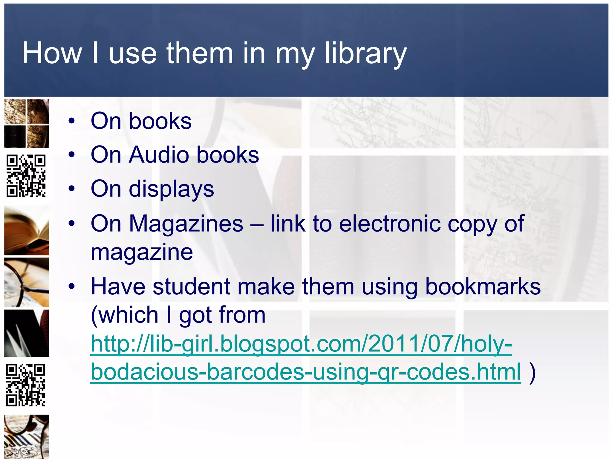 How I use them in my library

   •  On books
   •  On Audio books
   •  On displays
   •  On Magazines – link to electronic copy of
      magazine
   •  Have student make them using bookmarks
      (which I got from
      http://lib-girl.blogspot.com/2011/07/holy-
      bodacious-barcodes-using-qr-codes.html )
 