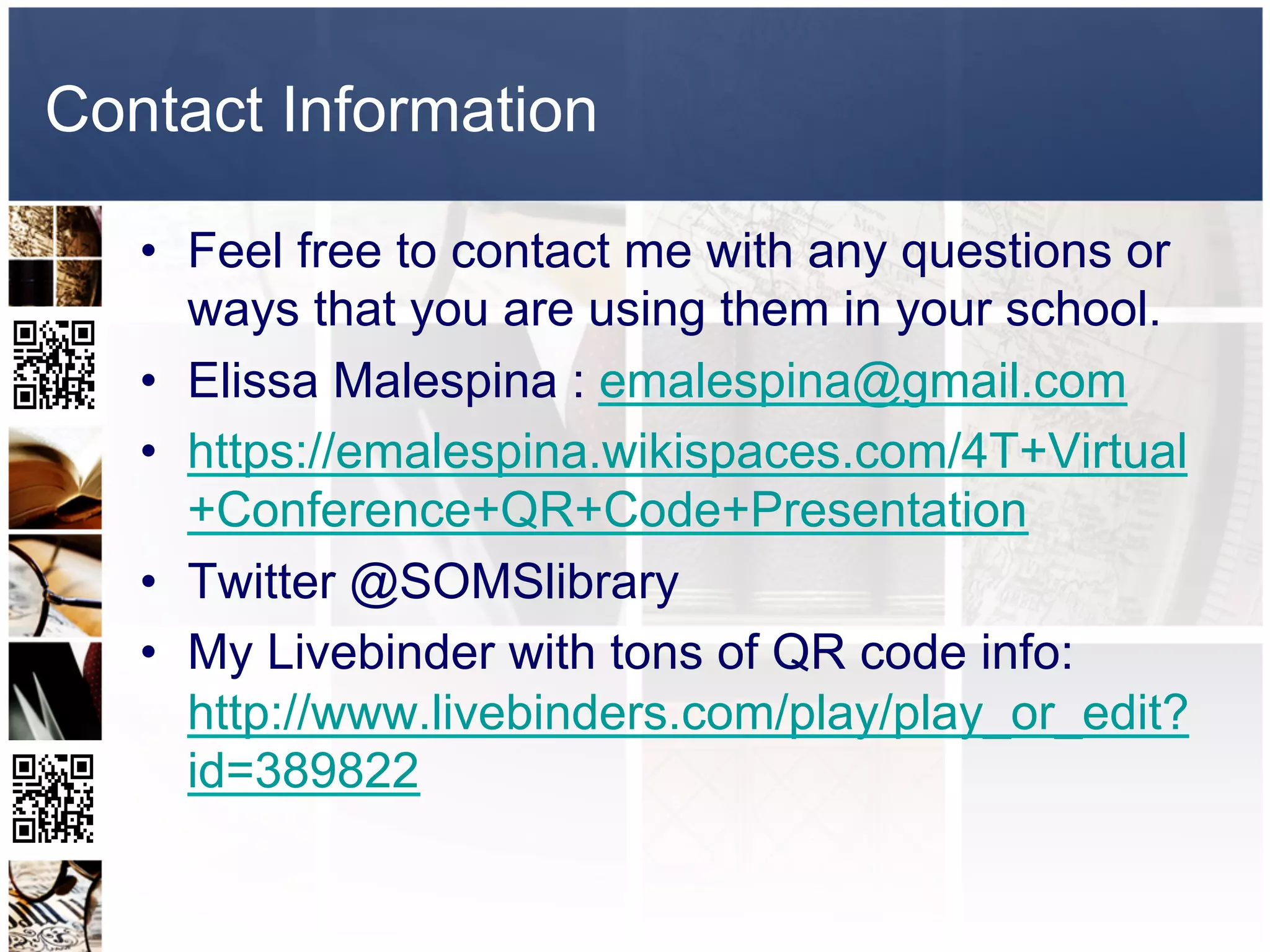 Contact Information

   •  Feel free to contact me with any questions or
      ways that you are using them in your school.
   •  Elissa Malespina : emalespina@gmail.com
   •  https://emalespina.wikispaces.com/4T+Virtual
      +Conference+QR+Code+Presentation
   •  Twitter @SOMSlibrary
   •  My Livebinder with tons of QR code info:
      http://www.livebinders.com/play/play_or_edit?
      id=389822
 