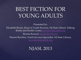 BEST FICTION FOR
YOUNG ADULTS
Presented by:
Elizabeth Burns, Head of Youth Services, NJ State Library Talking
Books and Braille Center, eburns@njstatelib.org
Bonnie Kunzel, bkunzel@aol.com
Sharon Rawlins, Youth Services Specialist, NJ State Library,
srawlins@njstatelib.org

NJASL 2013

 
