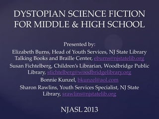 DYSTOPIAN SCIENCE FICTION
FOR MIDDLE & HIGH SCHOOL
Presented by:
Elizabeth Burns, Head of Youth Services, NJ State Library
Talking Books and Braille Center, eburns@njstatelib.org
Susan Fichtelberg, Children’s Librarian, Woodbridge Public
Library, sfichtelberg@woodbridgelibrary.org
Bonnie Kunzel, bkunzel@aol.com
Sharon Rawlins, Youth Services Specialist, NJ State
Library, srawlins@njstatelib.org

NJASL 2013

 
