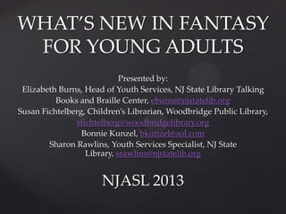 WHAT’S NEW IN FANTASY
FOR YOUNG ADULTS
Presented by:
Elizabeth Burns, Head of Youth Services, NJ State Library Talking
Books and Braille Center, eburns@njstatelib.org
Susan Fichtelberg, Children’s Librarian, Woodbridge Public Library,
sfichtelberg@woodbridgelibrary.org
Bonnie Kunzel, bkunzel@aol.com
Sharon Rawlins, Youth Services Specialist, NJ State
Library, srawlins@njstatelib.org

NJASL 2013

 