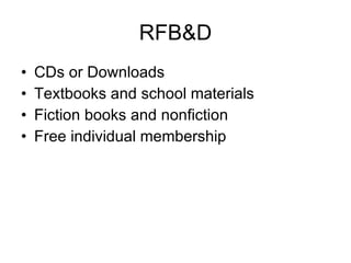 RFB&D CDs or Downloads Textbooks and school materials Fiction books and nonfiction Free individual membership Must be eligible Buy machine to listen to books Catalog of books only at RFB&D 