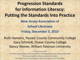 Progression Standards
     for Information Literacy:
Putting the Standards Into Practice
                  New Jersey Association of
                      School Librarians
                  Friday, December 3, 2010
Ruth Hamann, Passaic County Community College
      Gary Schmidt, Ocean County College
   Nancy Weiner, William Paterson University
                                  In association with:
   The New Jersey Chapter of the Association of College & Research Libraries (NJ-ACRL)
                   The Virtual Academic Library Environment (VALE)
         The Central New Jersey Academic Reference Librarians Group (CJARL)
 