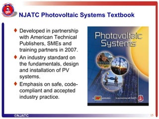 NJATC Photovoltaic Systems Textbook Developed in partnership with American Technical Publishers, SMEs and training partners in 2007. An industry standard on the fundamentals, design and installation of PV systems. Emphasis on safe, code-compliant and accepted industry practice. 