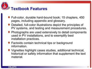 Textbook Features Full-color, durable hard-bound book; 15 chapters, 450 pages, including appendix and glossary. Detailed, full-color illustrations depict the principles of PV systems, and testing and measurement procedures. Photographs are used extensively to detail components used in PV installations, and to exemplify best installation practices.  Factoids contain technical tips or background information.  Vignettes highlight cases studies, additional technical, historical or safety information that supplement the text material.  
