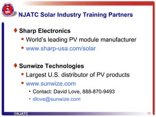 NJATC Solar Industry Training Partners Sharp Electronics World’s leading PV module manufacturer www.sharp-usa.com/solar Sunwize Technologies Largest U.S. distributor of PV products  www.sunwize.com Contact: David Love, 888-870-9493 [email_address] 