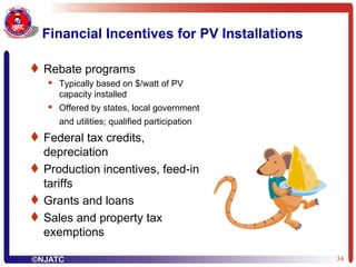 Financial Incentives for PV Installations Rebate programs  Typically based on $/watt of PV capacity installed Offered by states, local government and utilities; qualified participation   Federal tax credits, depreciation Production incentives, feed-in tariffs Grants and loans Sales and property tax exemptions 