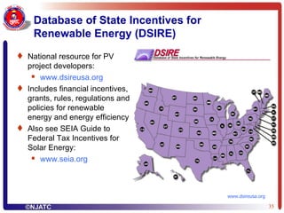 Database of State Incentives for Renewable Energy (DSIRE) National resource for PV project developers: www.dsireusa.org Includes financial incentives, grants, rules, regulations and policies for renewable energy and energy efficiency Also see SEIA Guide to Federal Tax Incentives for Solar Energy: www.seia.org www.dsireusa.org 