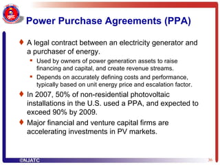 Power Purchase Agreements (PPA) A legal contract between an electricity generator and a purchaser of energy. Used by owners of power generation assets to raise financing and capital, and create revenue streams. Depends on accurately defining costs and performance, typically based on unit energy price and escalation factor. In 2007, 50% of non-residential photovoltaic installations in the U.S. used a PPA, and expected to exceed 90% by 2009. Major financial and venture capital firms are accelerating investments in PV markets. 
