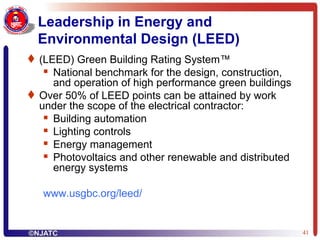 Leadership in Energy and Environmental Design (LEED) (LEED) Green Building Rating System™  National benchmark for the design, construction, and operation of high performance green buildings Over 50% of LEED points can be attained by work under the scope of the electrical contractor: Building automation Lighting controls Energy management  Photovoltaics and other renewable and distributed energy systems www.usgbc.org/leed / 