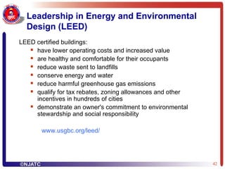 Leadership in Energy and Environmental Design (LEED) LEED certified buildings: have lower operating costs and increased value  are healthy and comfortable for their occupants  reduce waste sent to landfills  conserve energy and water  reduce harmful greenhouse gas emissions  qualify for tax rebates, zoning allowances and other incentives in hundreds of cities  demonstrate an owner's commitment to environmental stewardship and social responsibility www.usgbc.org/leed / 