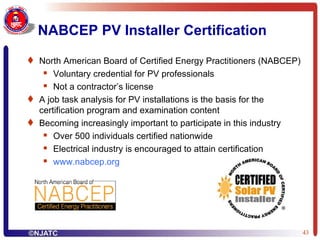 NABCEP PV Installer Certification North American Board of Certified Energy Practitioners (NABCEP) Voluntary credential for PV professionals Not a contractor’s license A job task analysis for PV installations is the basis for the certification program and examination content Becoming increasingly important to participate in this industry Over 500 individuals certified nationwide Electrical industry is encouraged to attain certification www.nabcep.org 