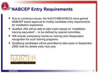 NABCEP Entry Requirements Due to numerous issues, the NJATC/IBEW/NECA have gained NABCEP board approval to modify candidate entry requirements for installation experience. Qualfied JWs will be able to take exam based on “installation training equivalent” – to be defined by special committee. Will include compulsory hands-on training and independent recognition for such training programs Qualifying candidates will be permitted to take exam in September 2009, look for details early next year  