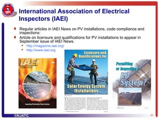 International Association of Electrical Inspectors (IAEI) Regular articles in IAEI News on PV installations, code compliance and inspections: Article on licensure and qualifications for PV installations to appear in September issue of IAEI News. http:// magazine.iaei.org / http:// www.iaei.org 