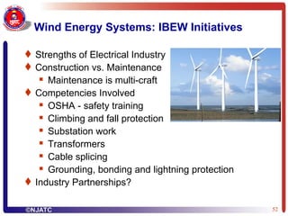 Wind Energy Systems: IBEW Initiatives Strengths of Electrical Industry Construction vs. Maintenance Maintenance is multi-craft Competencies Involved OSHA - safety training Climbing and fall protection Substation work Transformers Cable splicing Grounding, bonding and lightning protection Industry Partnerships? 