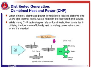 Distributed Generation:  Combined Heat and Power (CHP) When smaller, distributed power generation is located closer to end users and thermal loads, waste heat can be recovered and utilized. While many CHP technologies rely on fossil fuels, their value lies in utilizing the fuel more efficiently and providing power where and when it is needed. Fuel 100% Steam Electricity Chilled Water 90% 10% Waste Heat CO 2  + Pollution CHP  Plants (located close to thermal users) 