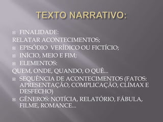  FINALIDADE:
RELATAR ACONTECIMENTOS;
 EPISÓDIO VERÍDICO OU FICTÍCIO;

 INÍCIO, MEIO E FIM;

 ELEMENTOS:

QUEM, ONDE, QUANDO, O QUÊ...
 SEQUÊNCIA DE ACONTECIMENTOS (FATOS:
  APRESENTAÇÃO, COMPLICAÇÃO, CLÍMAX E
  DESFECHO)
 GÊNEROS: NOTÍCIA, RELATÓRIO, FÁBULA,
  FILME, ROMANCE...
 