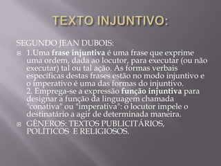 SEGUNDO JEAN DUBOIS:
 1.Uma frase injuntiva é uma frase que exprime
  uma ordem, dada ao locutor, para executar (ou não
  executar) tal ou tal ação. As formas verbais
  específicas destas frases estão no modo injuntivo e
  o imperativo é uma das formas do injuntivo.
  2. Emprega-se a expressão função injuntiva para
  designar a função da linguagem chamada
  "conativa" ou "imperativa": o locutor impele o
  destinatário a agir de determinada maneira.
 GÊNEROS: TEXTOS PUBLICITÁRIOS,
  POLÍTICOS E RELIGIOSOS.
 