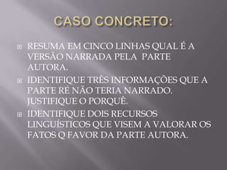    RESUMA EM CINCO LINHAS QUAL É A
    VERSÃO NARRADA PELA PARTE
    AUTORA.
   IDENTIFIQUE TRÊS INFORMAÇÕES QUE A
    PARTE RÉ NÃO TERIA NARRADO.
    JUSTIFIQUE O PORQUÊ.
   IDENTIFIQUE DOIS RECURSOS
    LINGUÍSTICOS QUE VISEM A VALORAR OS
    FATOS Q FAVOR DA PARTE AUTORA.
 
