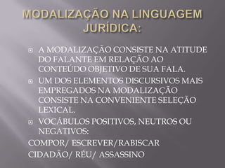  A MODALIZAÇÃO CONSISTE NA ATITUDE
  DO FALANTE EM RELAÇÃO AO
  CONTEÚDO OBJETIVO DE SUA FALA.
 UM DOS ELEMENTOS DISCURSIVOS MAIS
  EMPREGADOS NA MODALIZAÇÃO
  CONSISTE NA CONVENIENTE SELEÇÃO
  LEXICAL.
 VOCÁBULOS POSITIVOS, NEUTROS OU
  NEGATIVOS:
COMPOR/ ESCREVER/RABISCAR
CIDADÃO/ RÉU/ ASSASSINO
 