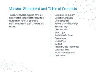 Mission Statement and Table of Contents
To create awareness and generate
higher attendance for the Houston
Museum of Natural Science’s
monthly summer event, Mixers and
Elixirs.
◎ Executive Summary
◎ Situation Analysis
◎ Demographics
◎ Research Methodology
◎ SWOT Analysis
◎ Creative Brief
◎ New Logo
◎ Social Media Plan
◎ Executions
◎ Media Plan
◎ Budget
◎ PR and Cross-Promotion
Opportunities
◎ Evaluation Methods
◎ Conclusion
 