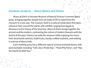 Situation Analysis — About Mixers and Elixirs
Mixers & Elixirs is Houston Museum of Natural Science’s summer block
party, bringing together people from all walks of life to experience the
museum in a new way. The museum itself is a cultural celebration that takes
influence from around the world, with exhibits ranging from Egypt to
dinosaurs to the history of the Americas. Mixers & Elixirs brings together the
ancient and the modern, contrasting the culture of modern Houston with the
stories of the past. Visitors can walk the museum while enjoying live music
from local bands and DJs, food trucks, locally-crafted cocktails, and walking
in and out of dance halls.
Each monthly party has a different natural-science-oriented theme, with
past examples including “Talk Like a Pirate Day”, “Pluto Pity Party”, and “May
the Fourth be With You.”
 