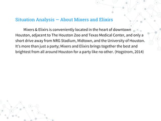 Situation Analysis — About Mixers and Elixirs
Mixers & Elixirs is conveniently located in the heart of downtown
Houston, adjacent to The Houston Zoo and Texas Medical Center, and only a
short drive away from NRG Stadium, Midtown, and the University of Houston.
It’s more than just a party; Mixers and Elixirs brings together the best and
brightest from all around Houston for a party like no other. (Hogstrom, 2014)
 