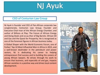 NJ Ayuk is founder and CEO of Pan-African corporate law
conglomerate, Centurion Law Group; Founder and
Executive Chair-man of the African Energy Chamber; and
author of Billions at Play: The Future of African Energy
and Doing Deals and co-au-thor of Big Barrels: African Oil
and Gas and the Quest for Prosperity. He is recognized as
one of the foremost figures in African business today.
A Global Shaper with the World Economic Forum, one of
Forbes’ Top 10 Most Influential Men in Africa in 2015, and
a well-known dealmaker in the petroleum and power
sectors, NJ is dedicating his career to helping
entrepreneurs find success and to building the careers of
young African lawyers. NJ strives through his work to
ensure that business, and especially oil and gas, impacts
African societies in a positive way and drives local content
development.
CEO of Centurion Law Group
 