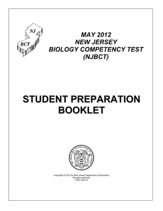 MAY 2012
          NEW JERSEY
    BIOLOGY COMPETENCY TEST
             (NJBCT)




STUDENT PREPARATION
     BOOKLET




     Copyright © 2012 by New Jersey Department of Education
                       All rights reserved.
                          PTM 1507.67
 