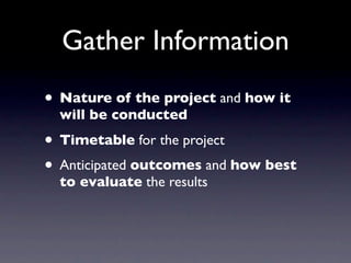 Gather Information
• Nature of the project and how it
  will be conducted

• Timetable for the project
• Anticipated outcomes and how best
  to evaluate the results
 