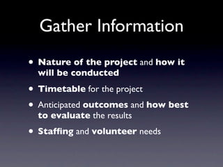 Gather Information
• Nature of the project and how it
  will be conducted

• Timetable for the project
• Anticipated outcomes and how best
  to evaluate the results
• Stafﬁng and volunteer needs
 