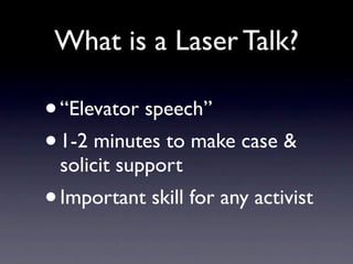 What is a Laser Talk?

•   “Elevator speech”
• 1-2 minutes to make case &
    solicit support
•   Important skill for any activist
 