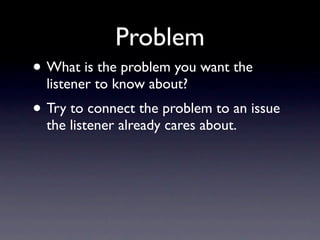 Problem
• What is the problem you want the
  listener to know about?
• Try to connect the problem to an issue
  the listener already cares about.
 