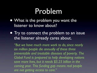 Problem
• What is the problem you want the
  listener to know about?
• Try to connect the problem to an issue
  the listener already cares about.
  “But we have much more work to do, since nearly
  six million people die annually of these three
  preventable and treatable diseases of poverty. The
  Global Fund is prepared to help developing nations
  save more lives, but it needs $5.25 billion in the
  coming year. This funding gap means real people
  are not getting access to care.”
 
