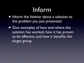 Inform
• Inform the listener about a solution to
  the problem you just presented.
• Give examples of how and where the
  solution has worked, how it has proven
  to be effective, and how it beneﬁts the
  target group.
 