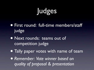 Judges
• First round: full-time members/staff
  judge
• Next rounds: teams out of
  competition judge
• Tally paper votes with name of team
• Remember: Vote winner based on
  quality of proposal & presentation
 