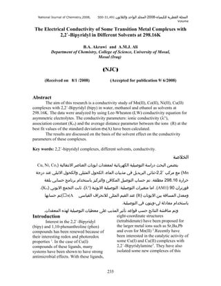 National Journal of Chemistry,2008,

500-31,491 ‫والثلوثون‬

‫المجلة القطرية للكيمياء-8002 المجلد الواحد‬
Volume

The Electrical Conductivity of Some Transition Metal Complexes with
2,2`-Bipyridyl in Different Solvents at 298.16K
B.A. Akrawi and A.M.J. Ali
Department of Chemistry, College of Science, University of Mosul,
Mosul (Iraq)

(NJC)
(Received on 8/1 /2008)

(Accepted for publication 9/ 6/2008)

Abstract
The aim of this research is a conductivity study of Mn(II), Co(II), Ni(II), Cu(II)
complexes with 2,2`-Bipyridyl (bipy) in water, methanol and ethanol as solvents at
298.16K. The data were analyzed by using Lee-Wheaton (LW) conductivity equation for
asymmetric electrolytes. The conductivity parameters: ionic conductivity (λ°),
association constant (KA) and the average distance parameter between the ions (R) at the
best fit values of the standard deviation σs(Λ) have been calculated.
The results are discussed on the basis of the solvent effect on the conductivity
parameters of these complexes.
Key words: 2,2`-bipyridyl complexes, different solvents, conductivity.

‫الخلةصة‬
Cu, Ni, Co,) ‫يتضمن البحث دراسة التوةصيلية الكهربائية لمعقدات ايونات العناةصر النتقالية‬
‫( مع مركب `2,2-وثنائي البريديل في مذيبات الماء، الكحول المثيلي والكحول الوثيلي عند درجة‬Mn
‫حرارة 61.892 مطلقة. تم حساب التوةصيل المكافئ والتركيز باستخدام برنامج حسابي بلغة‬
،(KA) ‫(، وثابت التجمع اليوني‬λ°) ‫(. اما متغيرات التوةصيلية: التوةصيلية اليونية‬AM1) 90 ‫فورتران‬
‫(تم حسابها‬s(Λ

‫( عند القيم المثلى للنحراف القياسي‬R) ‫ومعدل المسافة بين اليونات‬
.‫باستخدام معادلة لي-ويتون في التوةصيلية‬

.‫وتم مناقشة النتائج حسب قواعد تأوثير المذيب على معطيات التوةصيلية لهذه المعقدات‬
eight-coordinate structures
Introduction
(tetrabidenate) have been proposed for
Interest in the 2,2`-Bipyridyl
the larger metal ions such as Sr,Ba,Pb
(bipy) and 1,10-phenanthroline (phen)
and even for Mn(II) 2.Recently have
compounds has been renewed because of
been interested in the catalytic activity of
their interesting redox and photoredox
1
some Cu(I) and Cu(II) complexes with
properties . In the case of Cu(I)
2,2`-Bipyridylamine3. They have also
compounds of these ligands, many
isolated some new complexes of this
systems have been shown to have strong
antimicrobial effects. With these ligands,
235

 