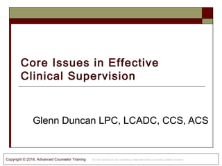 Copyright © 2016, Advanced Counselor Training Do not reproduce any workshop materials without express written consent.
Core Issues in Effective
Clinical Supervision
Glenn Duncan LPC, LCADC, CCS, ACS
 