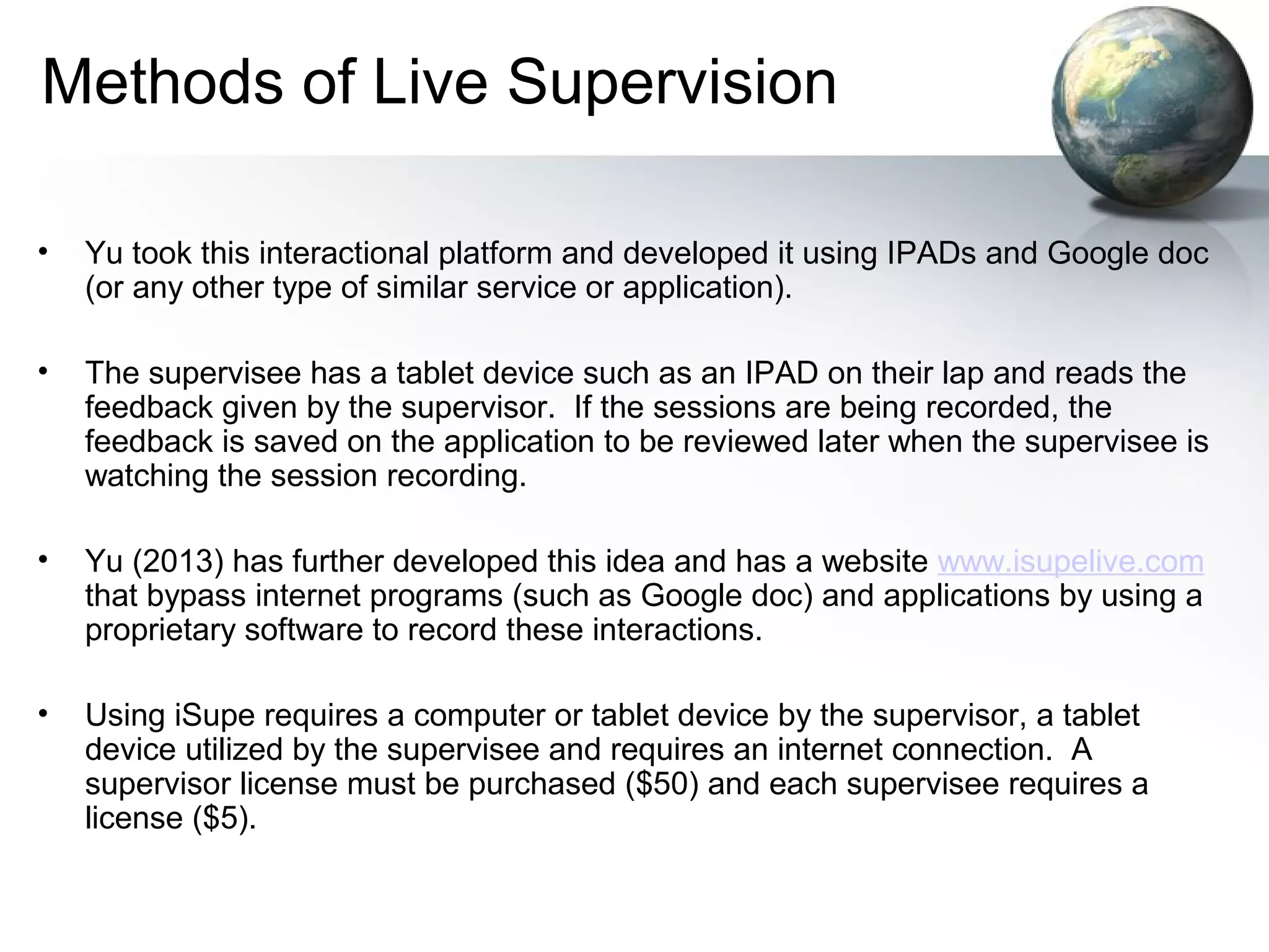 Methods of Live Supervision
• Yu took this interactional platform and developed it using IPADs and Google doc
(or any other type of similar service or application).
• The supervisee has a tablet device such as an IPAD on their lap and reads the
feedback given by the supervisor. If the sessions are being recorded, the
feedback is saved on the application to be reviewed later when the supervisee is
watching the session recording.
• Yu (2013) has further developed this idea and has a website www.isupelive.com
that bypass internet programs (such as Google doc) and applications by using a
proprietary software to record these interactions.
• Using iSupe requires a computer or tablet device by the supervisor, a tablet
device utilized by the supervisee and requires an internet connection. A
supervisor license must be purchased ($50) and each supervisee requires a
license ($5).
 