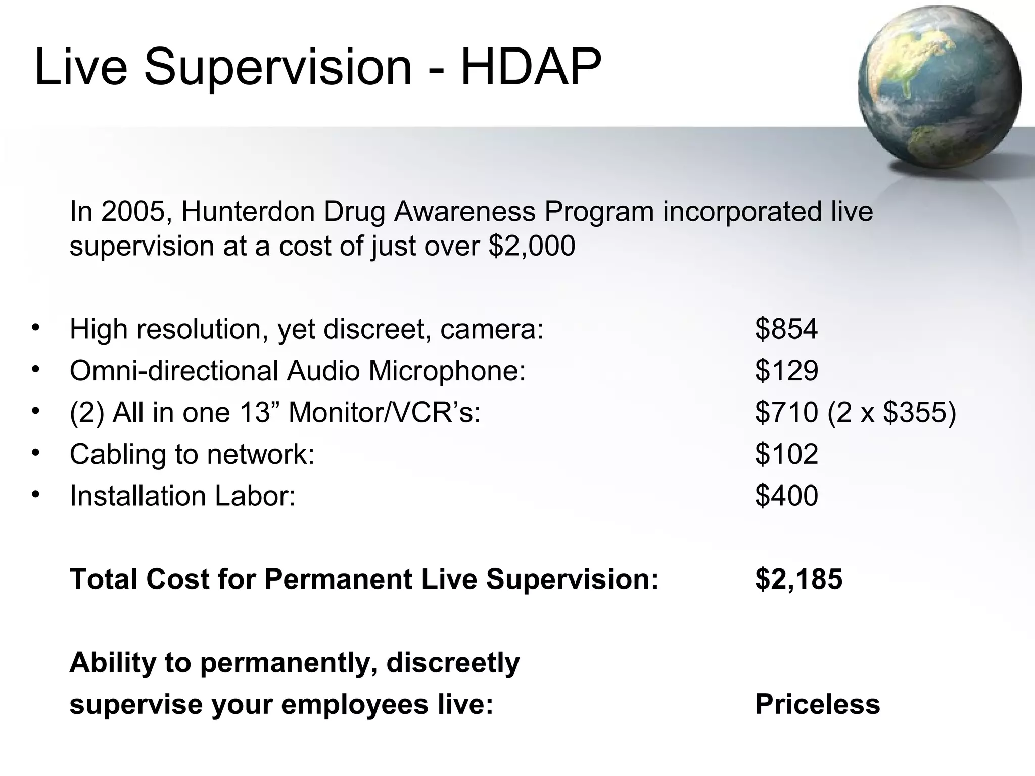 Live Supervision - HDAP
In 2005, Hunterdon Drug Awareness Program incorporated live
supervision at a cost of just over $2,000
• High resolution, yet discreet, camera: $854
• Omni-directional Audio Microphone: $129
• (2) All in one 13” Monitor/VCR’s: $710 (2 x $355)
• Cabling to network: $102
• Installation Labor: $400
Total Cost for Permanent Live Supervision: $2,185
Ability to permanently, discreetly
supervise your employees live: Priceless
 