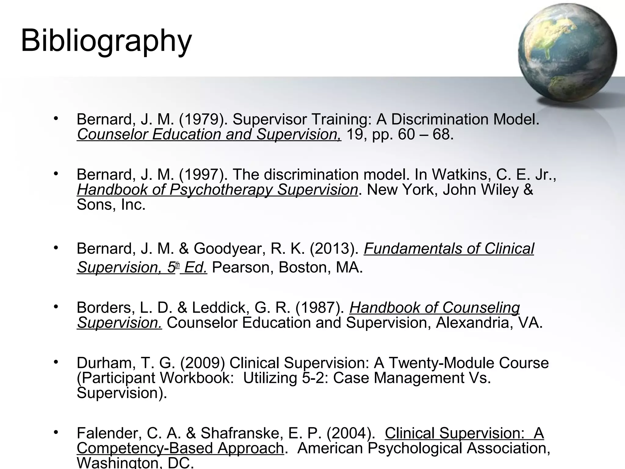 Bibliography
• Bernard, J. M. (1979). Supervisor Training: A Discrimination Model.
Counselor Education and Supervision, 19, pp. 60 – 68.
• Bernard, J. M. (1997). The discrimination model. In Watkins, C. E. Jr.,
Handbook of Psychotherapy Supervision. New York, John Wiley &
Sons, Inc.
• Bernard, J. M. & Goodyear, R. K. (2013). Fundamentals of Clinical
Supervision, 5th
Ed. Pearson, Boston, MA.
• Borders, L. D. & Leddick, G. R. (1987). Handbook of Counseling
Supervision. Counselor Education and Supervision, Alexandria, VA.
• Durham, T. G. (2009) Clinical Supervision: A Twenty-Module Course
(Participant Workbook: Utilizing 5-2: Case Management Vs.
Supervision).
• Falender, C. A. & Shafranske, E. P. (2004). Clinical Supervision: A
Competency-Based Approach. American Psychological Association,
Washington, DC.
 