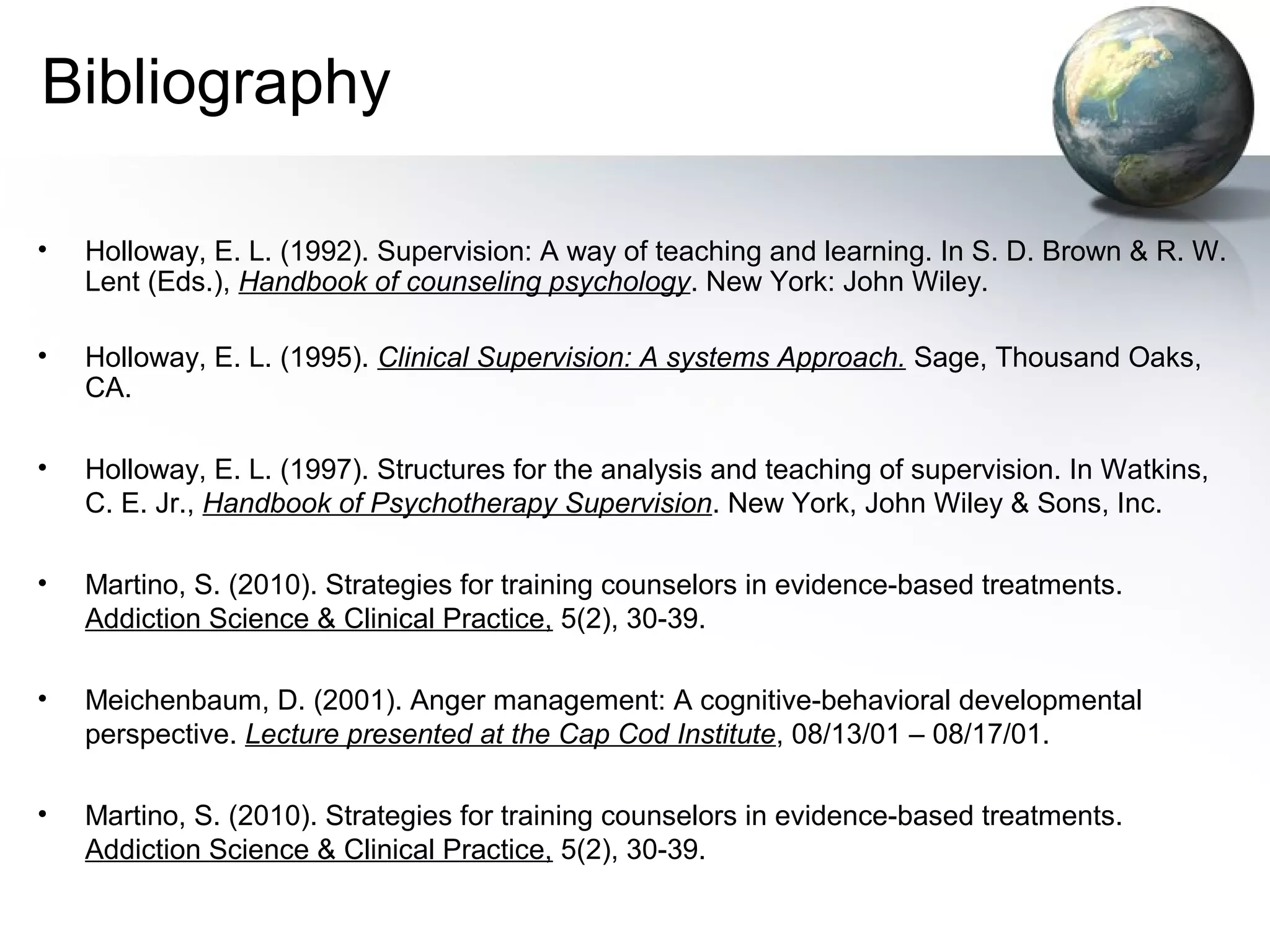 Bibliography
• Holloway, E. L. (1992). Supervision: A way of teaching and learning. In S. D. Brown & R. W.
Lent (Eds.), Handbook of counseling psychology. New York: John Wiley.
• Holloway, E. L. (1995). Clinical Supervision: A systems Approach. Sage, Thousand Oaks,
CA.
• Holloway, E. L. (1997). Structures for the analysis and teaching of supervision. In Watkins,
C. E. Jr., Handbook of Psychotherapy Supervision. New York, John Wiley & Sons, Inc.
• Martino, S. (2010). Strategies for training counselors in evidence-based treatments.
Addiction Science & Clinical Practice, 5(2), 30-39.
• Meichenbaum, D. (2001). Anger management: A cognitive-behavioral developmental
perspective. Lecture presented at the Cap Cod Institute, 08/13/01 – 08/17/01.
• Martino, S. (2010). Strategies for training counselors in evidence-based treatments.
Addiction Science & Clinical Practice, 5(2), 30-39.
 