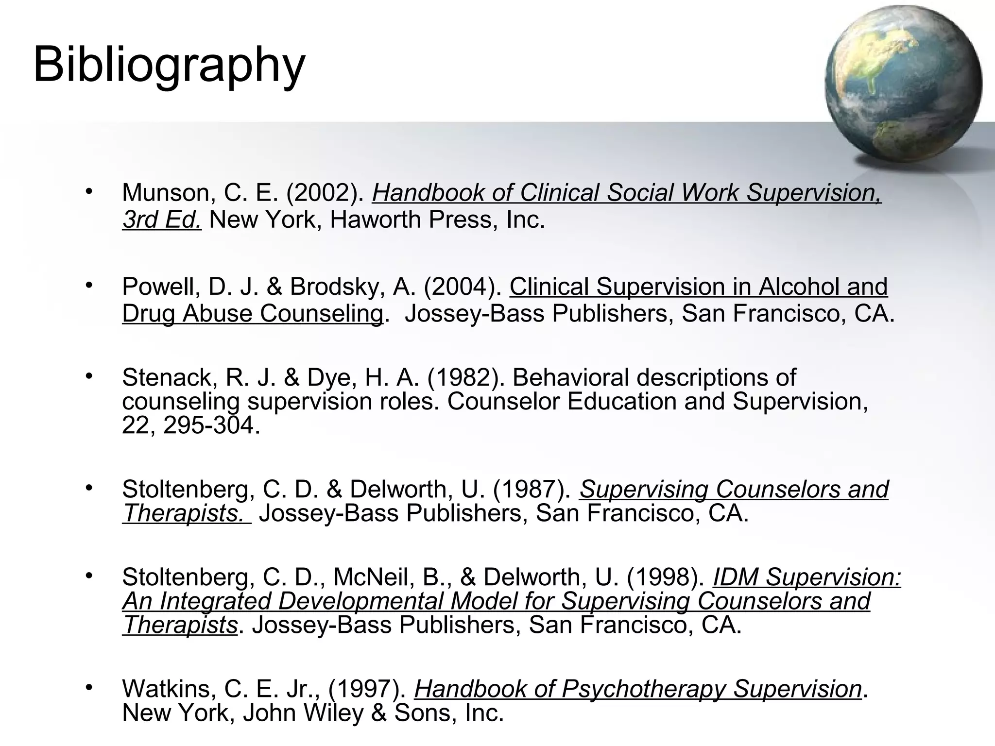 Bibliography
• Munson, C. E. (2002). Handbook of Clinical Social Work Supervision,
3rd Ed. New York, Haworth Press, Inc.
• Powell, D. J. & Brodsky, A. (2004). Clinical Supervision in Alcohol and
Drug Abuse Counseling. Jossey-Bass Publishers, San Francisco, CA.
• Stenack, R. J. & Dye, H. A. (1982). Behavioral descriptions of
counseling supervision roles. Counselor Education and Supervision,
22, 295-304.
• Stoltenberg, C. D. & Delworth, U. (1987). Supervising Counselors and
Therapists. Jossey-Bass Publishers, San Francisco, CA.
• Stoltenberg, C. D., McNeil, B., & Delworth, U. (1998). IDM Supervision:
An Integrated Developmental Model for Supervising Counselors and
Therapists. Jossey-Bass Publishers, San Francisco, CA.
• Watkins, C. E. Jr., (1997). Handbook of Psychotherapy Supervision.
New York, John Wiley & Sons, Inc.
 