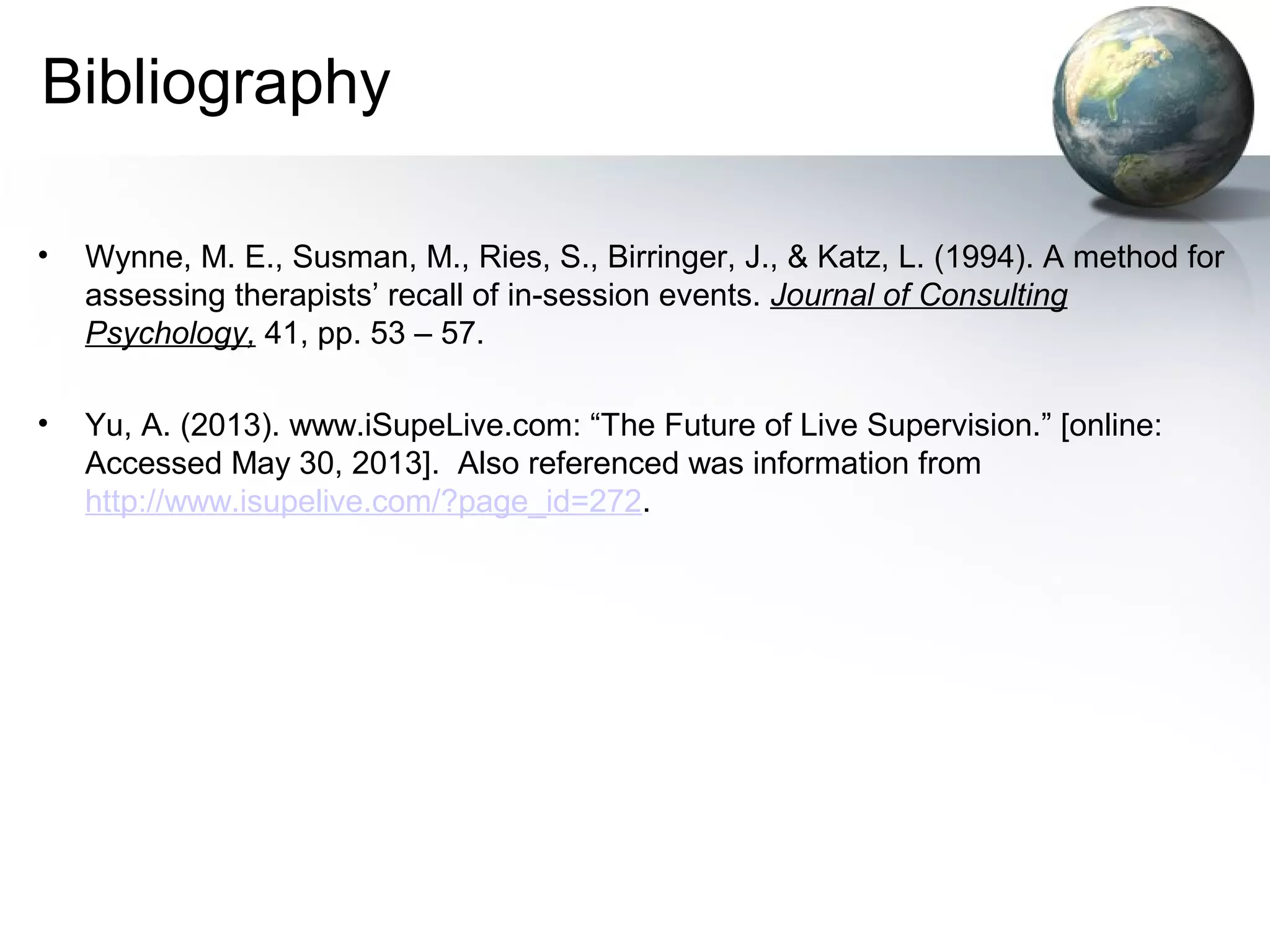 Bibliography
• Wynne, M. E., Susman, M., Ries, S., Birringer, J., & Katz, L. (1994). A method for
assessing therapists’ recall of in-session events. Journal of Consulting
Psychology, 41, pp. 53 – 57.
• Yu, A. (2013). www.iSupeLive.com: “The Future of Live Supervision.” [online:
Accessed May 30, 2013]. Also referenced was information from
http://www.isupelive.com/?page_id=272.
 